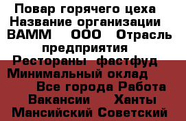 Повар горячего цеха › Название организации ­ ВАММ  , ООО › Отрасль предприятия ­ Рестораны, фастфуд › Минимальный оклад ­ 24 000 - Все города Работа » Вакансии   . Ханты-Мансийский,Советский г.